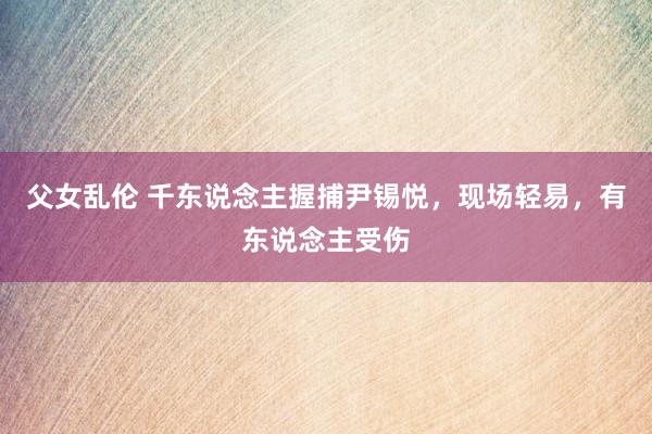 父女乱伦 千东说念主握捕尹锡悦，现场轻易，有东说念主受伤