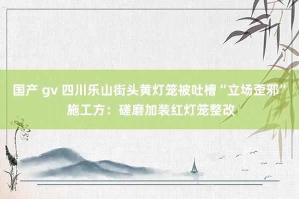 国产 gv 四川乐山街头黄灯笼被吐槽“立场歪邪” 施工方：磋磨加装红灯笼整改