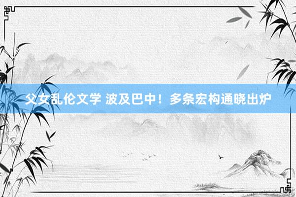 父女乱伦文学 波及巴中！多条宏构通晓出炉