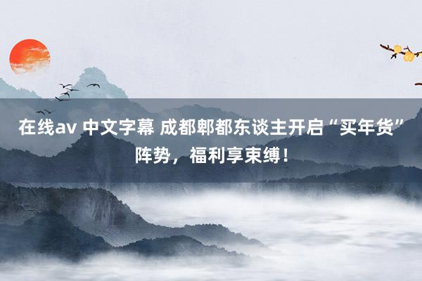 在线av 中文字幕 成都郫都东谈主开启“买年货”阵势，福利享束缚！