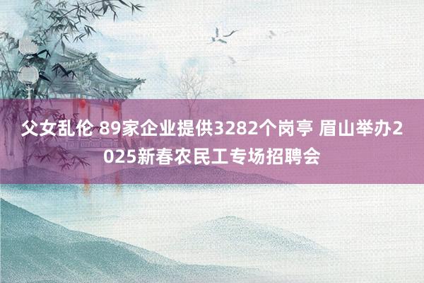 父女乱伦 89家企业提供3282个岗亭 眉山举办2025新春农民工专场招聘会
