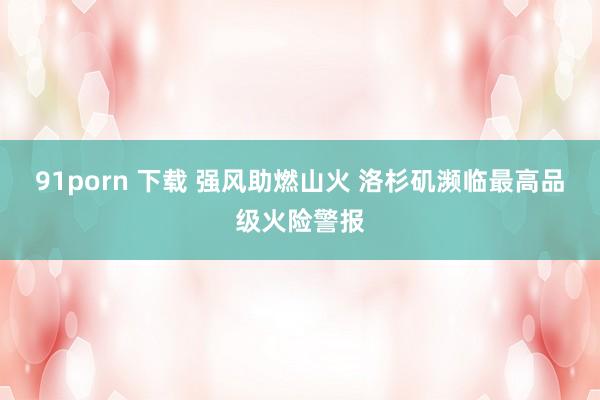 91porn 下载 强风助燃山火 洛杉矶濒临最高品级火险警报