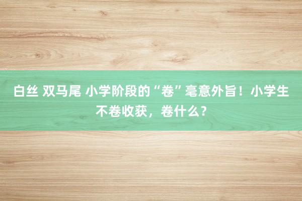 白丝 双马尾 小学阶段的“卷”毫意外旨！小学生不卷收获，卷什么？