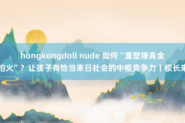 hongkongdoll nude 如何“重塑锤真金不怕火”？让孩子有恰当来日社会的中枢竞争力丨校长来了