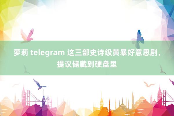 萝莉 telegram 这三部史诗级黄暴好意思剧，提议储藏到硬盘里