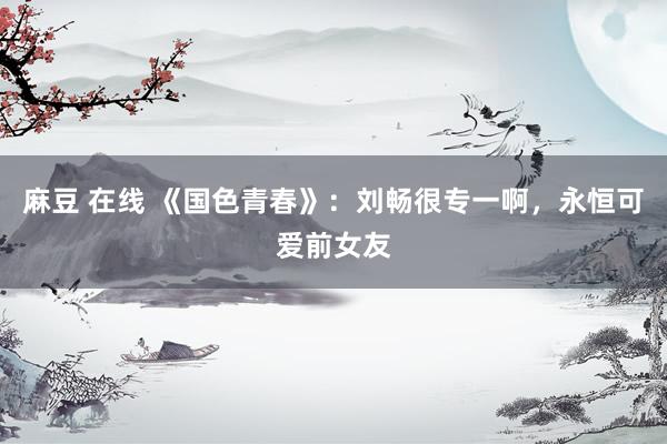 麻豆 在线 《国色青春》：刘畅很专一啊，永恒可爱前女友