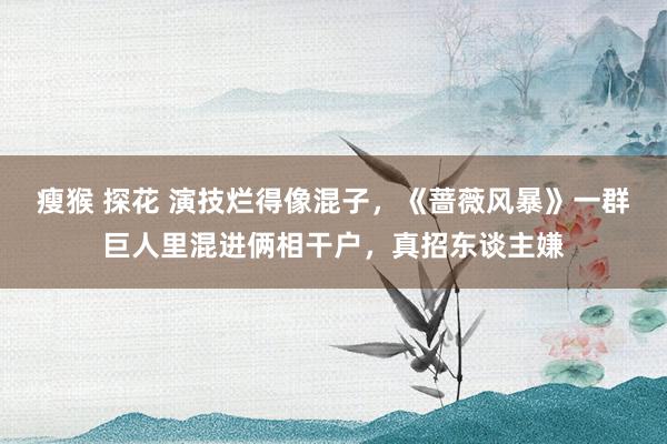 瘦猴 探花 演技烂得像混子，《蔷薇风暴》一群巨人里混进俩相干户，真招东谈主嫌