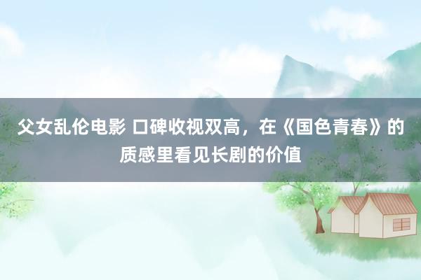 父女乱伦电影 口碑收视双高，在《国色青春》的质感里看见长剧的价值
