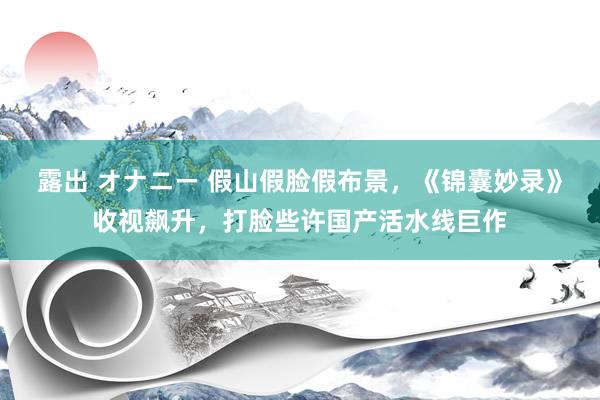 露出 オナニー 假山假脸假布景，《锦囊妙录》收视飙升，打脸些许国产活水线巨作
