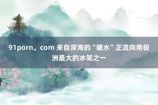 91porn。com 来自深海的“暖水”正流向南极洲最大的冰架之一