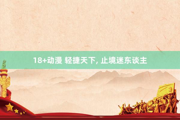 18+动漫 轻捷天下， 止境迷东谈主