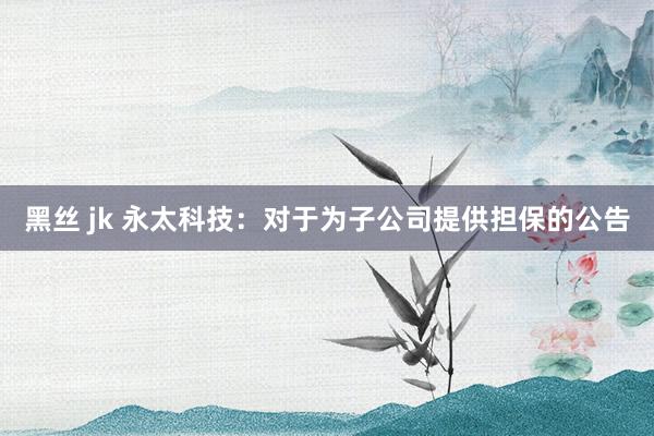 黑丝 jk 永太科技：对于为子公司提供担保的公告