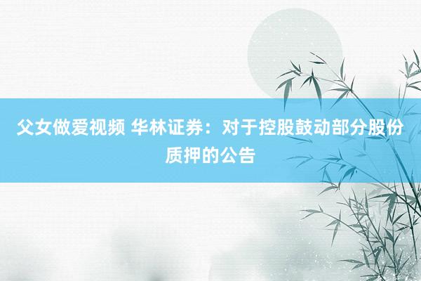 父女做爱视频 华林证券：对于控股鼓动部分股份质押的公告