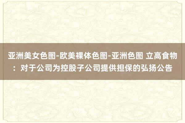 亚洲美女色图-欧美裸体色图-亚洲色图 立高食物：对于公司为控股子公司提供担保的弘扬公告