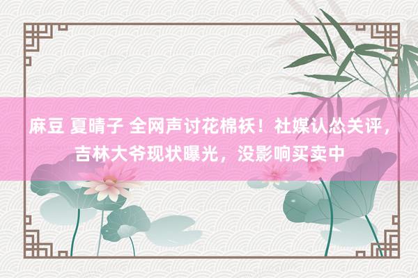 麻豆 夏晴子 全网声讨花棉袄！社媒认怂关评，吉林大爷现状曝光，没影响买卖中