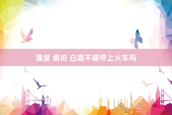 澡堂 偷拍 白酒不错带上火车吗