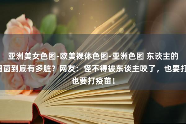 亚洲美女色图-欧美裸体色图-亚洲色图 东谈主的口腔细菌到底有多脏？网友：怪不得被东谈主咬了，也要打疫苗！