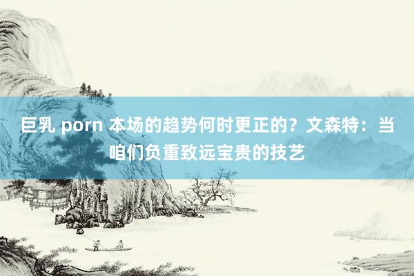 巨乳 porn 本场的趋势何时更正的？文森特：当咱们负重致远宝贵的技艺