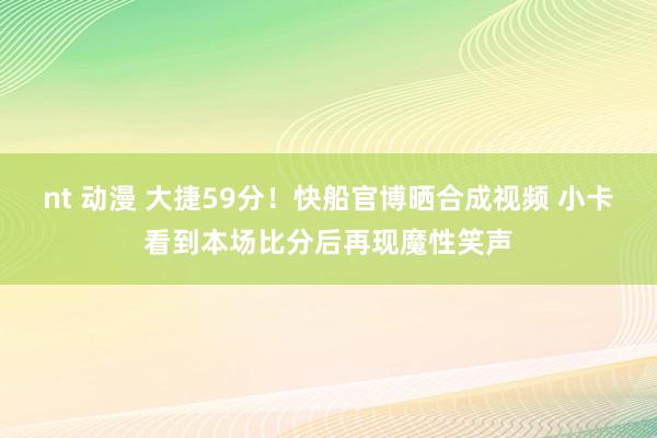 nt 动漫 大捷59分！快船官博晒合成视频 小卡看到本场比分后再现魔性笑声