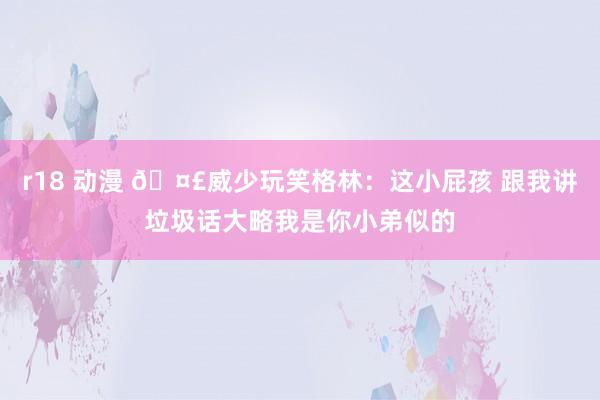 r18 动漫 🤣威少玩笑格林：这小屁孩 跟我讲垃圾话大略我是你小弟似的