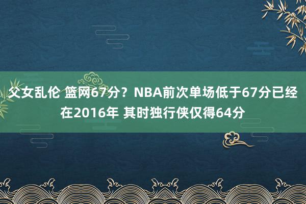 父女乱伦 篮网67分？NBA前次单场低于67分已经在2016年 其时独行侠仅得64分