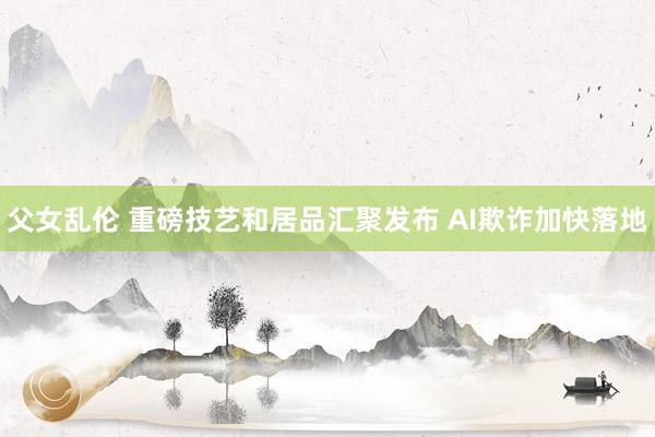 父女乱伦 重磅技艺和居品汇聚发布 AI欺诈加快落地