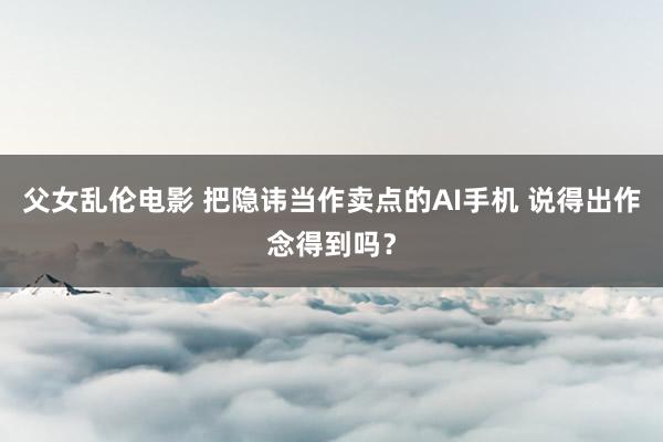 父女乱伦电影 把隐讳当作卖点的AI手机 说得出作念得到吗？