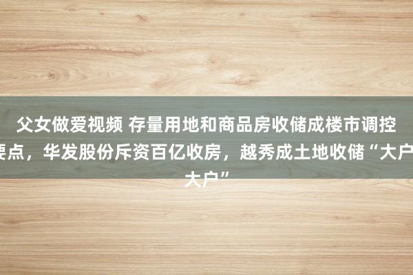 父女做爱视频 存量用地和商品房收储成楼市调控要点，华发股份斥资百亿收房，越秀成土地收储“大户”