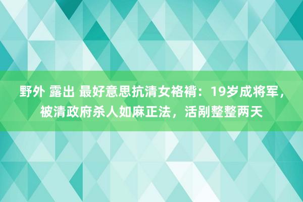 野外 露出 最好意思抗清女袼褙：19岁成将军，被清政府杀人如麻正法，活剐整整两天