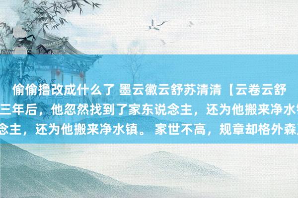 偷偷撸改成什么了 墨云徽云舒苏清清【云卷云舒不复流年】救回墨云徽三年后，他忽然找到了家东说念主，还为他搬来净水镇。 家世不高，规章却格外森严。