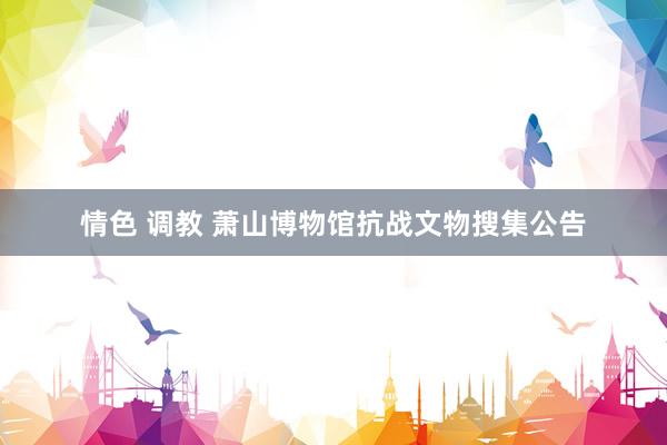 情色 调教 萧山博物馆抗战文物搜集公告