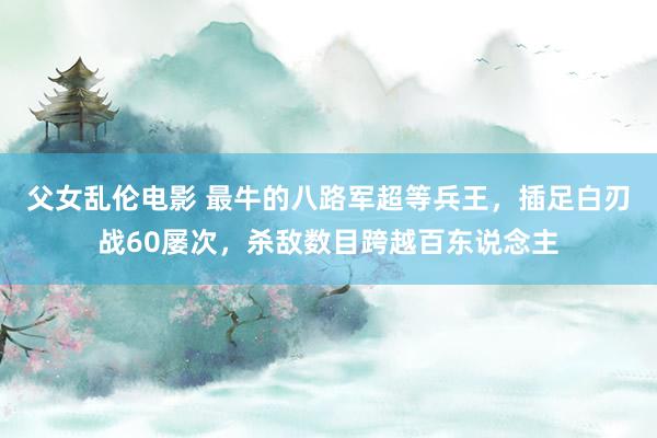父女乱伦电影 最牛的八路军超等兵王，插足白刃战60屡次，杀敌数目跨越百东说念主