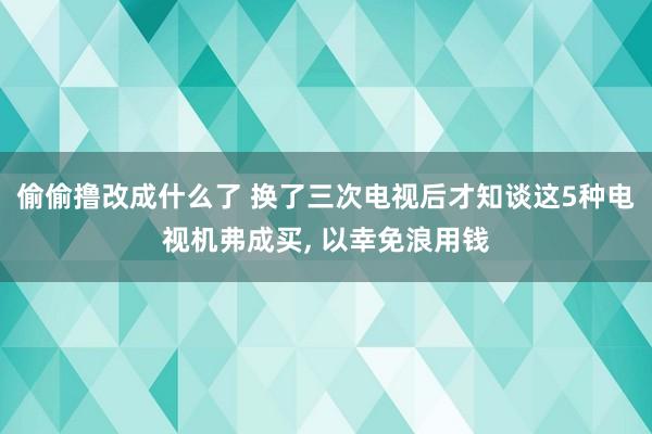 偷偷撸改成什么了 换了三次电视后才知谈这5种电视机弗成买， 以幸免浪用钱