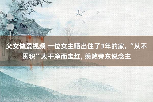 父女做爱视频 一位女主晒出住了3年的家， “从不囤积”太干净而走红， 羡煞旁东说念主