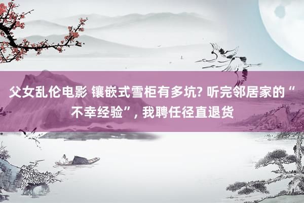 父女乱伦电影 镶嵌式雪柜有多坑? 听完邻居家的“不幸经验”， 我聘任径直退货