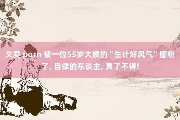 文爱 porn 被一位55岁大姨的“生计好风气”圈粉了， 自律的东谈主， 真了不得!