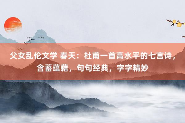 父女乱伦文学 春天：杜甫一首高水平的七言诗，含蓄蕴藉，句句经典，字字精妙