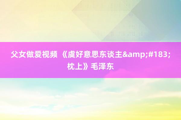 父女做爱视频 《虞好意思东谈主&#183;枕上》毛泽东