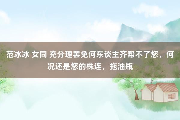 范冰冰 女同 充分理罢免何东谈主齐帮不了您，何况还是您的株连，拖油瓶