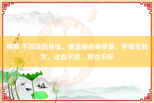 裸舞 不顶级的自信，便是疑惑病很重，怀疑您我方，这也不成，那也不好