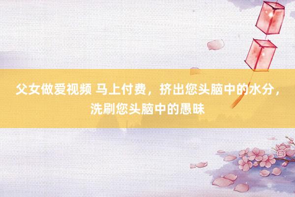 父女做爱视频 马上付费，挤出您头脑中的水分，洗刷您头脑中的愚昧