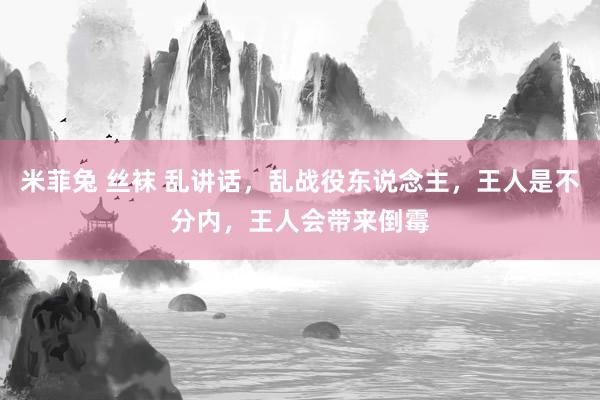 米菲兔 丝袜 乱讲话，乱战役东说念主，王人是不分内，王人会带来倒霉