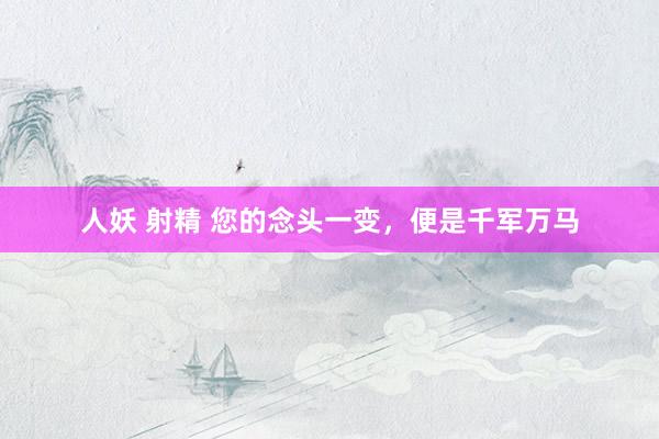人妖 射精 您的念头一变，便是千军万马