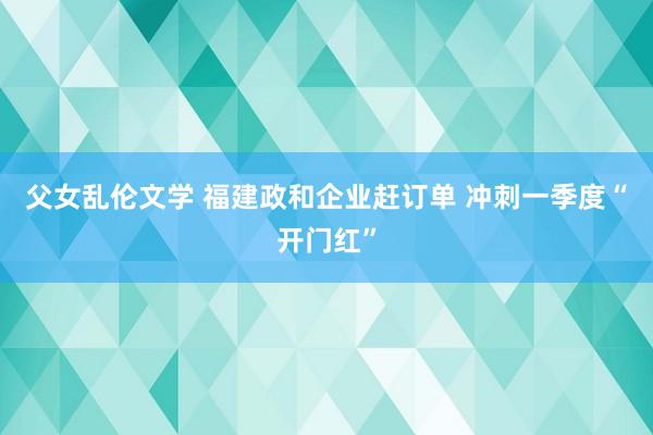 父女乱伦文学 福建政和企业赶订单 冲刺一季度“开门红”