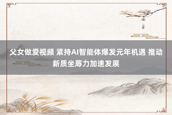 父女做爱视频 紧持AI智能体爆发元年机遇 推动新质坐蓐力加速发展