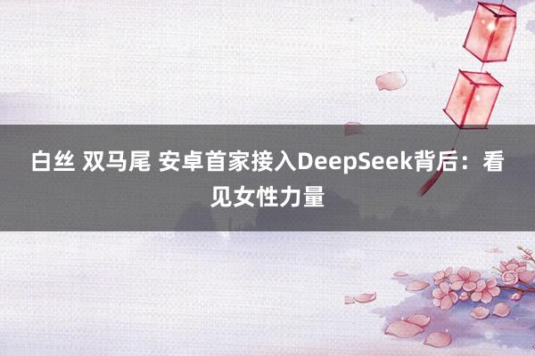 白丝 双马尾 安卓首家接入DeepSeek背后：看见女性力量