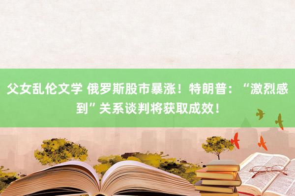 父女乱伦文学 俄罗斯股市暴涨！特朗普：“激烈感到”关系谈判将获取成效！