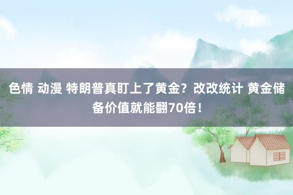色情 动漫 特朗普真盯上了黄金？改改统计 黄金储备价值就能翻70倍！