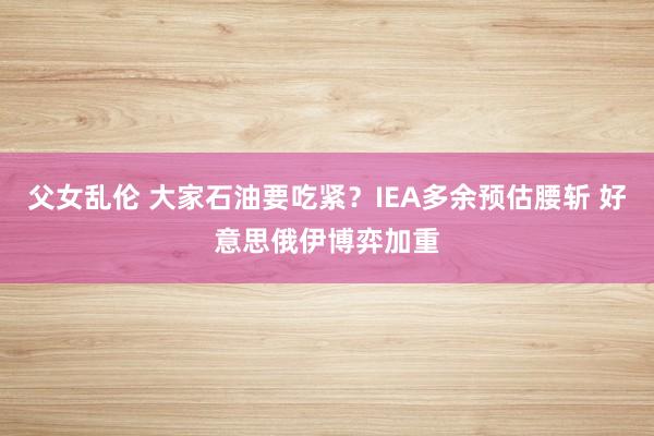 父女乱伦 大家石油要吃紧？IEA多余预估腰斩 好意思俄伊博弈加重