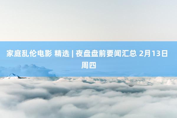 家庭乱伦电影 精选 | 夜盘盘前要闻汇总 2月13日 周四